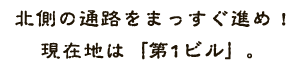 北側の通路をまっすぐ進め！現在地は「第1ビル」。